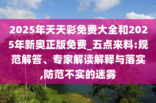 2025年天天彩免費大全和2025年新奧正版免費_五點來料:規范解答、專家解讀解釋與落實,防范不實的迷霧