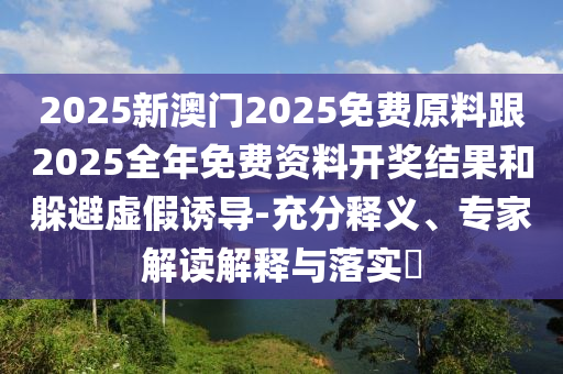 2025新澳門2025免費原料跟2025全年免費資料開獎結果和躲避虛假誘導-充分釋義、專家解讀解釋與落實?
