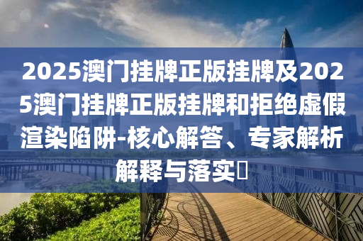 2025澳門掛牌正版掛牌及2025澳門掛牌正版掛牌和拒絕虛假渲染陷阱-核心解答、專家解析解釋與落實(shí)?