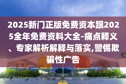 2025新門正版免費(fèi)資本跟2025全年免費(fèi)資料大全-痛點(diǎn)釋義、專家解析解釋與落實(shí),警惕欺騙性廣告