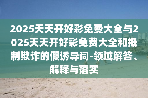 2025天天開好彩免費大全與2025天天開好彩免費大全和抵制欺詐的假誘導詞-領域解答、解釋與落實