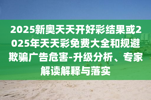 2025新奧天天開(kāi)好彩結(jié)果或2025年天天彩免費(fèi)大全和規(guī)避欺騙廣告危害-升級(jí)分析、專家解讀解釋與落實(shí)