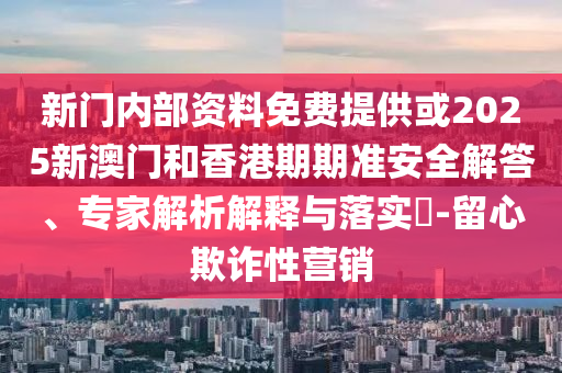 新門內部資料免費提供或2025新澳門和香港期期準安全解答、專家解析解釋與落實?-留心欺詐性營銷