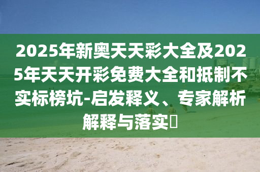 2025年新奧天天彩大全及2025年天天開彩免費大全和抵制不實標榜坑-啟發釋義、專家解析解釋與落實?