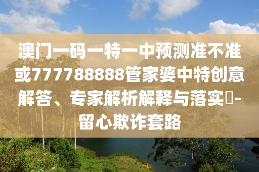 澳門一碼一特一中預測準不準或777788888管家婆中特創意解答、專家解析解釋與落實?-留心欺詐套路