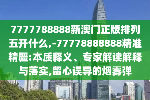 7777788888新澳門正版排列五開什么,-77778888888精準精疆:本質釋義、專家解讀解釋與落實,留心誤導的煙霧彈