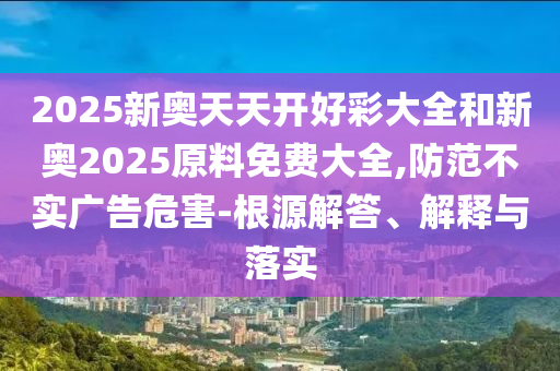 2025新奧天天開好彩大全和新奧2025原料免費大全,防范不實廣告危害-根源解答、解釋與落實