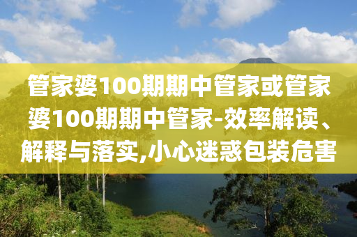 管家婆100期期中管家或管家婆100期期中管家-效率解讀、解釋與落實,小心迷惑包裝危害