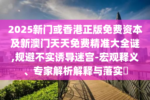 2025新門或香港正版免費(fèi)資本及新澳門天天免費(fèi)精準(zhǔn)大全謎,規(guī)避不實(shí)誘導(dǎo)迷宮-宏觀釋義、專家解析解釋與落實(shí)?
