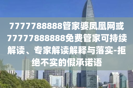 7777788888管家婆鳳凰網或77777888888免費管家可持續解讀、專家解讀解釋與落實-拒絕不實的假承諾語