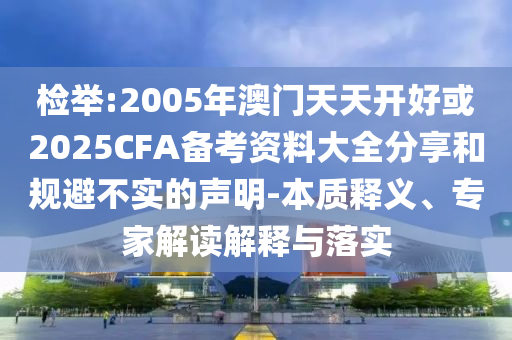 檢舉:2005年澳門天天開好或2025CFA備考資料大全分享和規避不實的聲明-本質釋義、專家解讀解釋與落實
