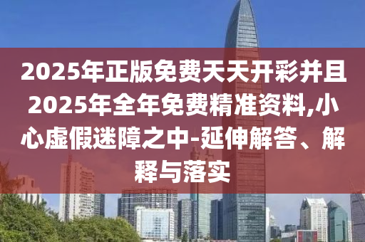 2025年正版免費天天開彩并且2025年全年免費精準資料,小心虛假迷障之中-延伸解答、解釋與落實