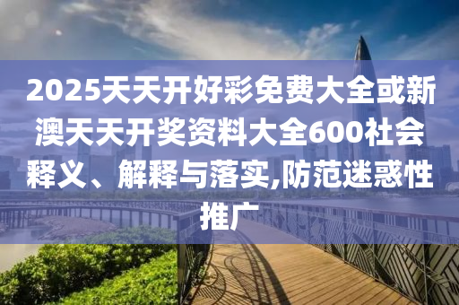 2025天天開好彩免費(fèi)大全或新澳天天開獎(jiǎng)資料大全600社會(huì)釋義、解釋與落實(shí),防范迷惑性推廣