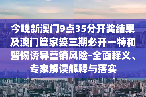 今晚新澳門9點35分開獎結果及澳門管家婆三期必開一特和警惕誘導營銷風險-全面釋義、專家解讀解釋與落實