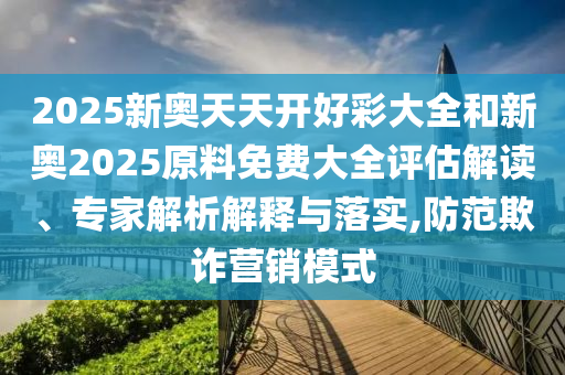2025新奧天天開好彩大全和新奧2025原料免費大全評估解讀、專家解析解釋與落實,防范欺詐營銷模式