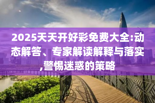 2025天天開好彩免費大全:動態解答、專家解讀解釋與落實,警惕迷惑的策略