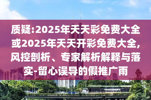 質疑:2025年天天彩免費大全或2025年天天開彩免費大全,風控剖析、專家解析解釋與落實-留心誤導的假推廣雨