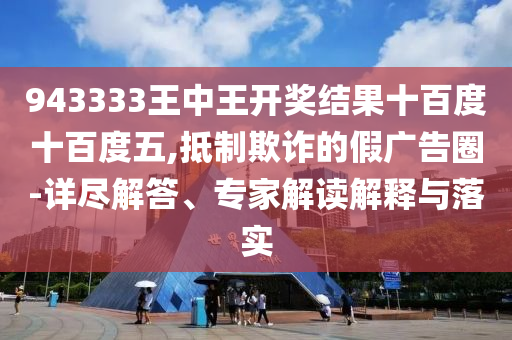 943333王中王開獎結果十百度十百度五,抵制欺詐的假廣告圈-詳盡解答、專家解讀解釋與落實
