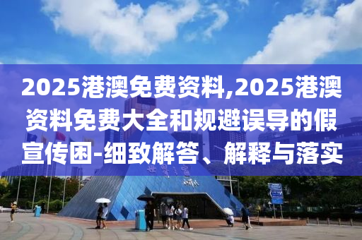 2025港澳免費資料,2025港澳資料免費大全和規避誤導的假宣傳困-細致解答、解釋與落實