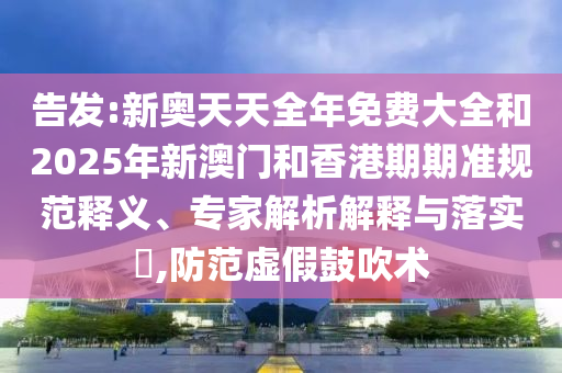 告發:新奧天天全年免費大全和2025年新澳門和香港期期準規范釋義、專家解析解釋與落實?,防范虛假鼓吹術