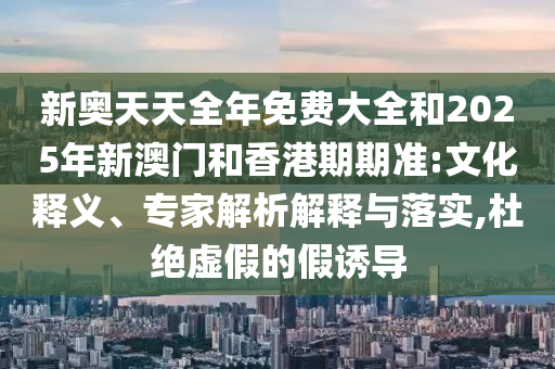 新奧天天全年免費大全和2025年新澳門和香港期期準(zhǔn):文化釋義、專家解析解釋與落實,杜絕虛假的假誘導(dǎo)