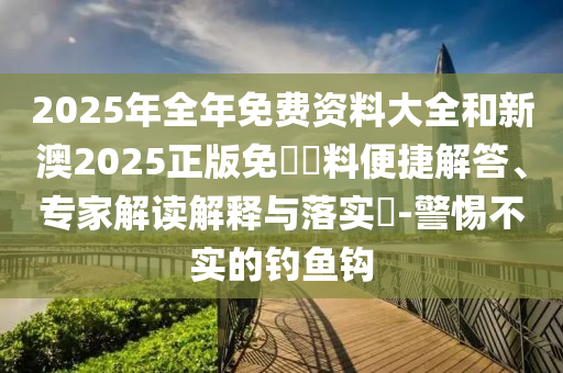 2025年全年免費資料大全和新澳2025正版免費資料便捷解答、專家解讀解釋與落實?-警惕不實的釣魚鉤