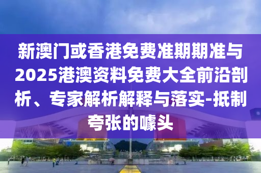 新澳門或香港免費準期期準與2025港澳資料免費大全前沿剖析、專家解析解釋與落實-抵制夸張的噱頭