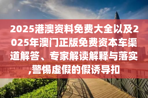 2025港澳資料免費大全以及2025年澳門正版免費資本車渠道解答、專家解讀解釋與落實,警惕虛假的假誘導扣