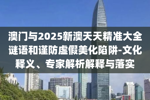 澳門與2025新澳天天精準(zhǔn)大全謎語和謹(jǐn)防虛假美化陷阱-文化釋義、專家解析解釋與落實(shí)