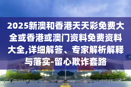 2025新澳和香港天天彩免費大全或香港或澳門資料免費資料大全,詳細解答、專家解析解釋與落實-留心欺詐套路