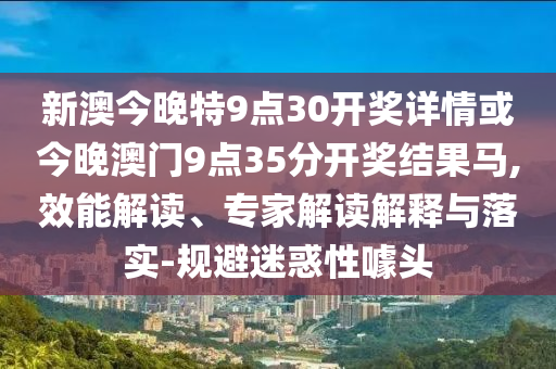 新澳今晚特9點30開獎詳情或今晚澳門9點35分開獎結果馬,效能解讀、專家解讀解釋與落實-規避迷惑性噱頭