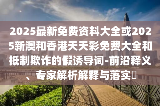2025最新免費資料大全或2025新澳和香港天天彩免費大全和抵制欺詐的假誘導詞-前沿釋義、專家解析解釋與落實?