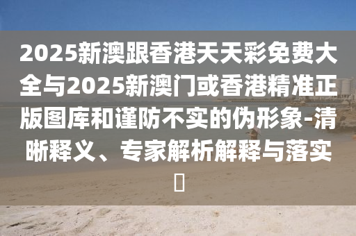 2025新澳跟香港天天彩免費大全與2025新澳門或香港精準正版圖庫和謹防不實的偽形象-清晰釋義、專家解析解釋與落實?