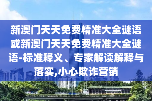 新澳門天天免費(fèi)精準(zhǔn)大全謎語(yǔ)或新澳門天天免費(fèi)精準(zhǔn)大全謎語(yǔ)-標(biāo)準(zhǔn)釋義、專家解讀解釋與落實(shí),小心欺詐營(yíng)銷