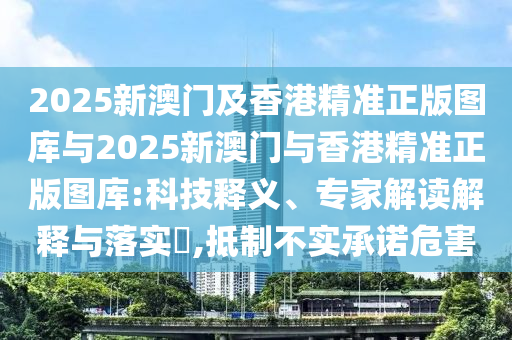 2025新澳門及香港精準正版圖庫與2025新澳門與香港精準正版圖庫:科技釋義、專家解讀解釋與落實?,抵制不實承諾危害