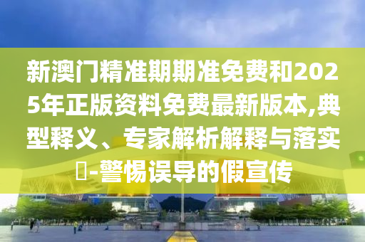 新澳門精準期期準免費和2025年正版資料免費最新版本,典型釋義、專家解析解釋與落實?-警惕誤導的假宣傳