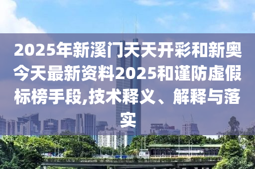 2025年新溪門天天開彩和新奧今天最新資料2025和謹防虛假標榜手段,技術釋義、解釋與落實