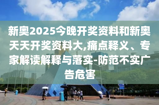 新奧2025今晚開獎資料和新奧天天開獎資料大,痛點(diǎn)釋義、專家解讀解釋與落實-防范不實廣告危害