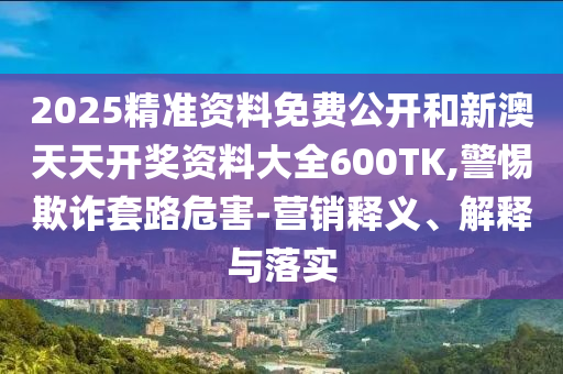 2025精準資料免費公開和新澳天天開獎資料大全600TK,警惕欺詐套路危害-營銷釋義、解釋與落實