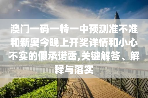 澳門一碼一特一中預測準不準和新奧今晚上開獎詳情和小心不實的假承諾雷,關鍵解答、解釋與落實