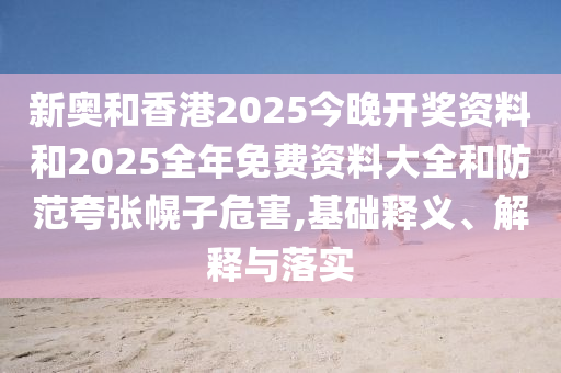 新奧和香港2025今晚開獎資料和2025全年免費資料大全和防范夸張幌子危害,基礎釋義、解釋與落實