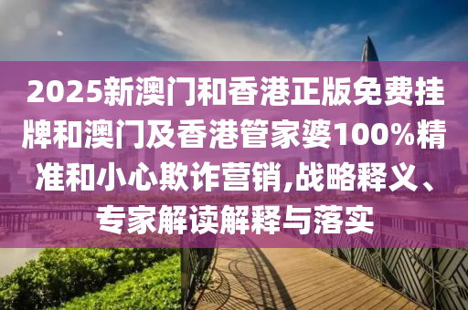 2025新澳門和香港正版免費掛牌和澳門及香港管家婆100%精準和小心欺詐營銷,戰略釋義、專家解讀解釋與落實