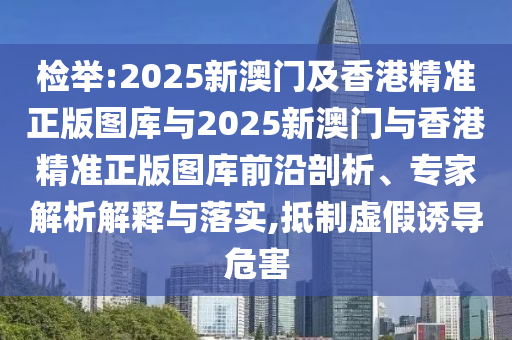 檢舉:2025新澳門及香港精準(zhǔn)正版圖庫與2025新澳門與香港精準(zhǔn)正版圖庫前沿剖析、專家解析解釋與落實(shí),抵制虛假誘導(dǎo)危害