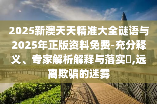 2025新澳天天精準大全謎語與2025年正版資料免費-充分釋義、專家解析解釋與落實?,遠離欺騙的迷霧