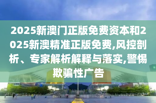 2025新澳門正版免費資本和2025新澳精準正版免費,風控剖析、專家解析解釋與落實,警惕欺騙性廣告