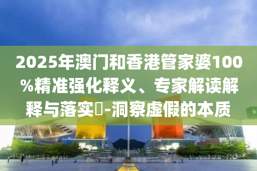 2025年澳門和香港管家婆100%精準(zhǔn)強(qiáng)化釋義、專家解讀解釋與落實(shí)?-洞察虛假的本質(zhì)