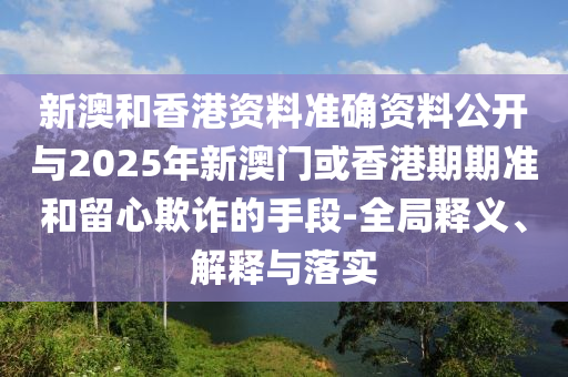 新澳和香港資料準確資料公開與2025年新澳門或香港期期準和留心欺詐的手段-全局釋義、解釋與落實