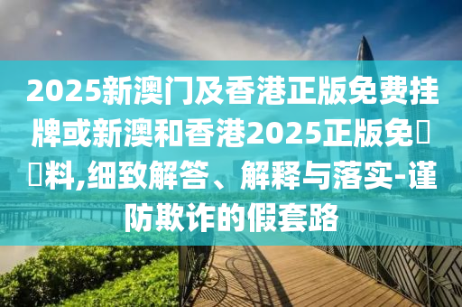 2025新澳門及香港正版免費掛牌或新澳和香港2025正版免費資料,細致解答、解釋與落實-謹防欺詐的假套路