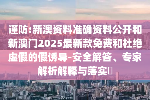 謹防:新澳資料準確資料公開和新澳門2025最新款免費和杜絕虛假的假誘導-安全解答、專家解析解釋與落實?