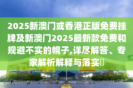 2025新澳門或香港正版免費掛牌及新澳門2025最新款免費和規避不實的幌子,詳盡解答、專家解析解釋與落實?